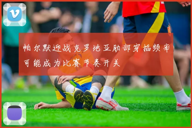 帕尔默迎战克罗地亚肋部穿插频率可能成为比赛节奏开关