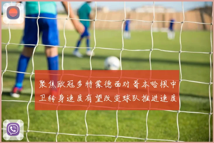 聚焦欧冠多特蒙德面对哥本哈根中卫转身速度有望改变球队推进速度