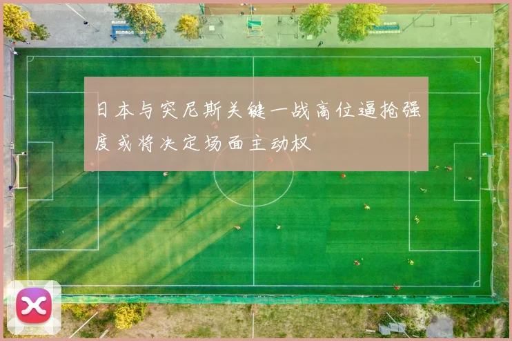 日本与突尼斯关键一战高位逼抢强度或将决定场面主动权