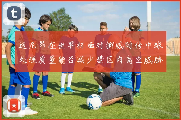 迈尼昂在世界杯面对挪威时传中球处理质量能否减少禁区内高空威胁