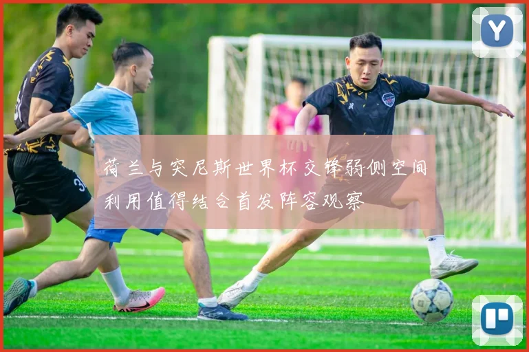 荷兰与突尼斯世界杯交锋弱侧空间利用值得结合首发阵容观察