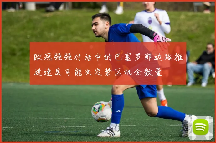欧冠强强对话中的巴塞罗那边路推进速度可能决定禁区机会数量